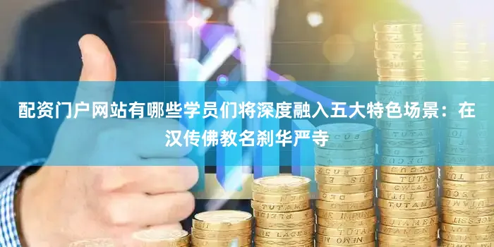 配资门户网站有哪些学员们将深度融入五大特色场景：在汉传佛教名刹华严寺