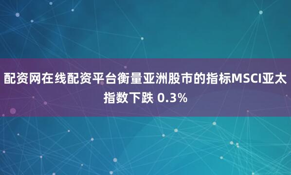 配资网在线配资平台衡量亚洲股市的指标MSCI亚太指数下跌 0.3%