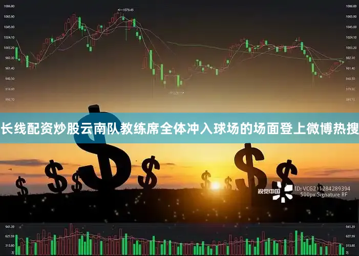 长线配资炒股云南队教练席全体冲入球场的场面登上微博热搜