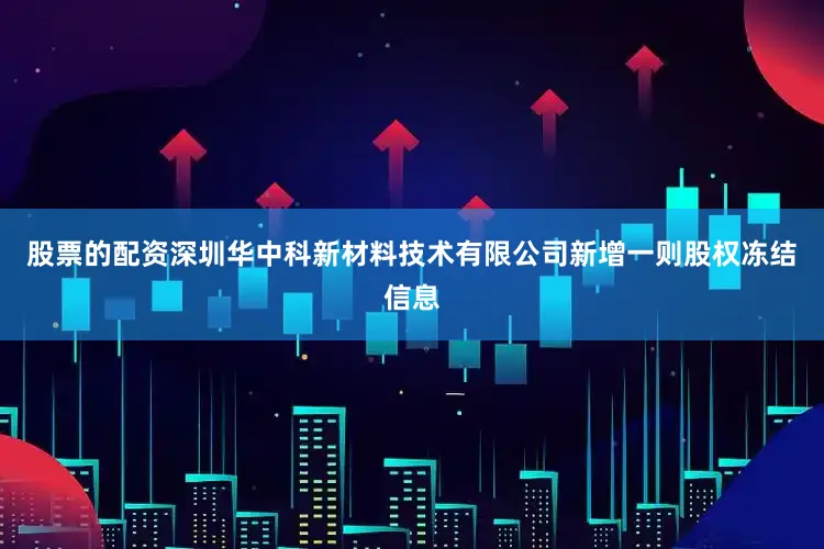 股票的配资深圳华中科新材料技术有限公司新增一则股权冻结信息